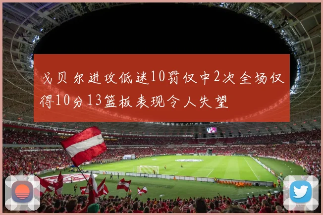戈贝尔进攻低迷10罚仅中2次全场仅得10分13篮板表现令人失望