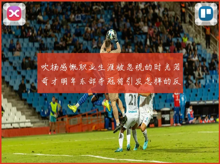 吹杨感慨职业生涯被忽视的时光若奇才明年东部夺冠将引发怎样的反响