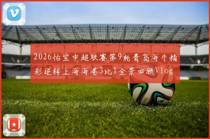 2026怡宝中超联赛第9轮青岛海牛精彩逆转上海海港3比1全景回顾Vlog
