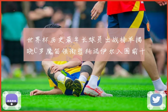 世界杯历史最年长球员出战榜单揭晓C罗魔笛领衔哲科诺伊尔入围前十