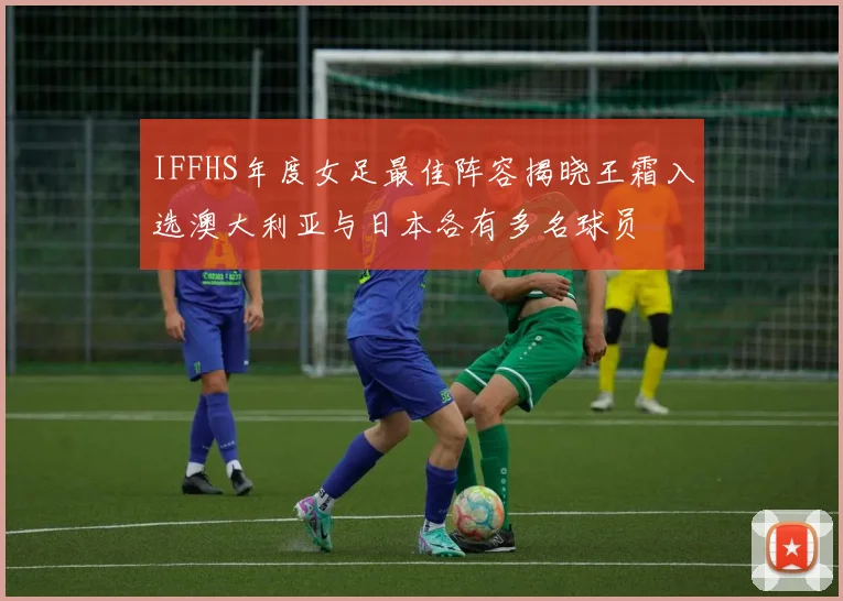 IFFHS年度女足最佳阵容揭晓王霜入选澳大利亚与日本各有多名球员