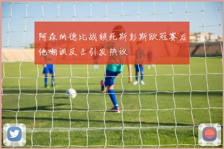 阿森纳德比战锁死斯彭斯欧冠赛后他嘲讽反击引发热议