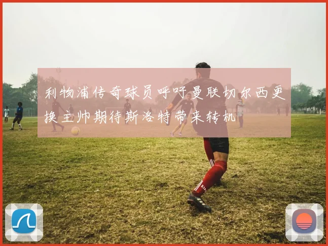 利物浦传奇球员呼吁曼联切尔西更换主帅期待斯洛特带来转机