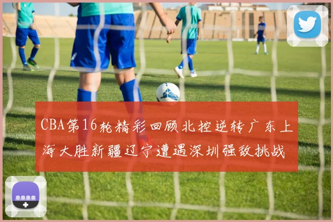 CBA第16轮精彩回顾北控逆转广东上海大胜新疆辽宁遭遇深圳强敌挑战