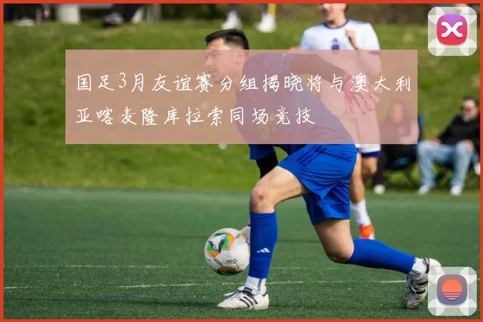 国足3月友谊赛分组揭晓将与澳大利亚喀麦隆库拉索同场竞技