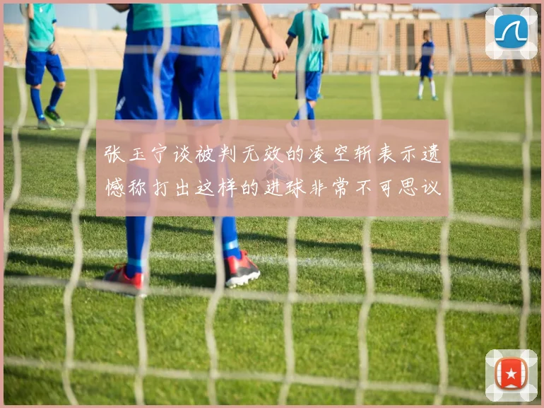 张玉宁谈被判无效的凌空斩表示遗憾称打出这样的进球非常不可思议