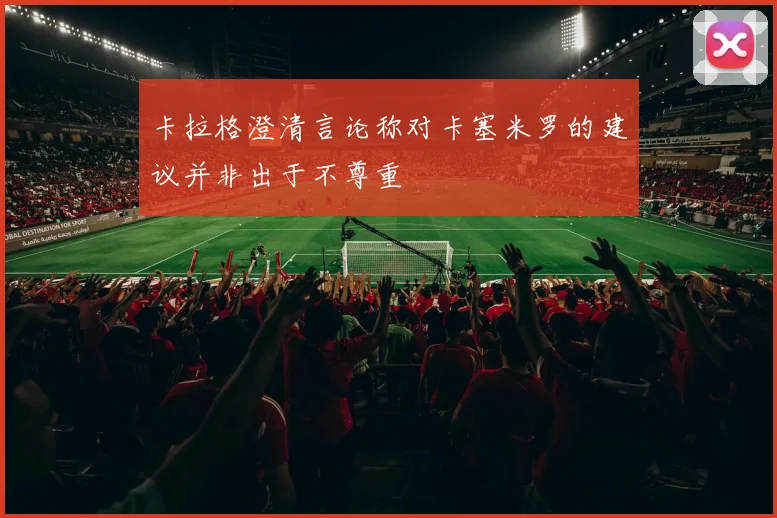 卡拉格澄清言论称对卡塞米罗的建议并非出于不尊重