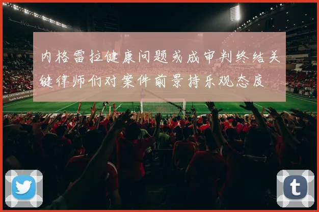 内格雷拉健康问题或成审判终结关键律师们对案件前景持乐观态度