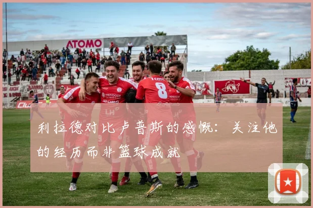 利拉德对比卢普斯的感慨：关注他的经历而非篮球成就