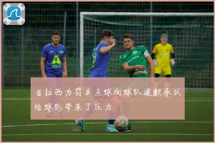 吉拉西为罚丢点球向球队道歉承认给球队带来了压力