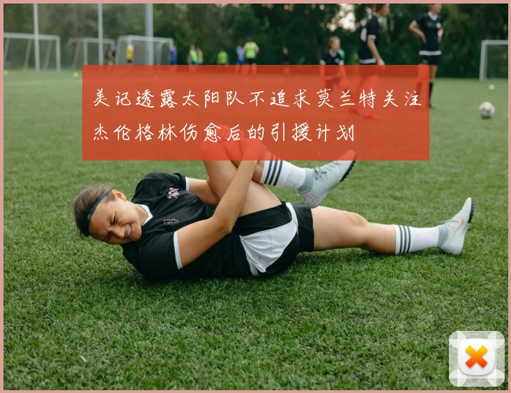 美记透露太阳队不追求莫兰特关注杰伦格林伤愈后的引援计划