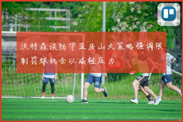 沃特森谈防守亚历山大策略强调限制罚球机会以减轻压力