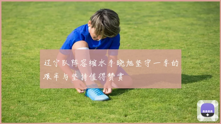辽宁队阵容缩水李晓旭坚守一季的艰辛与坚持值得赞赏