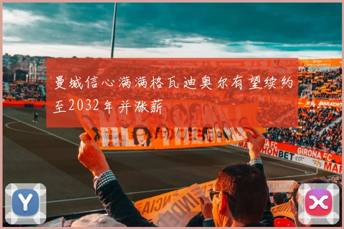 曼城信心满满格瓦迪奥尔有望续约至2032年并涨薪