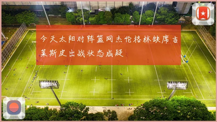 今天太阳对阵篮网杰伦格林缺席吉莱斯皮出战状态成疑