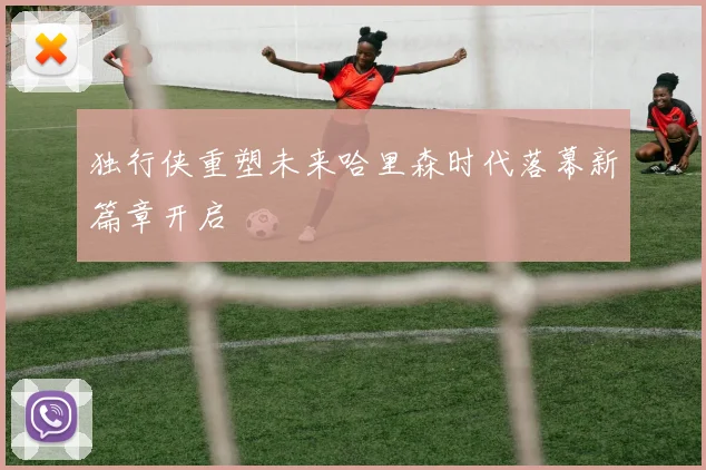 独行侠重塑未来哈里森时代落幕新篇章开启