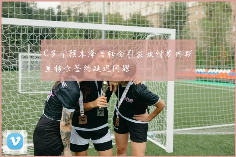 C罗干预本泽马转会引发坎特恩内斯里转会签约延迟问题