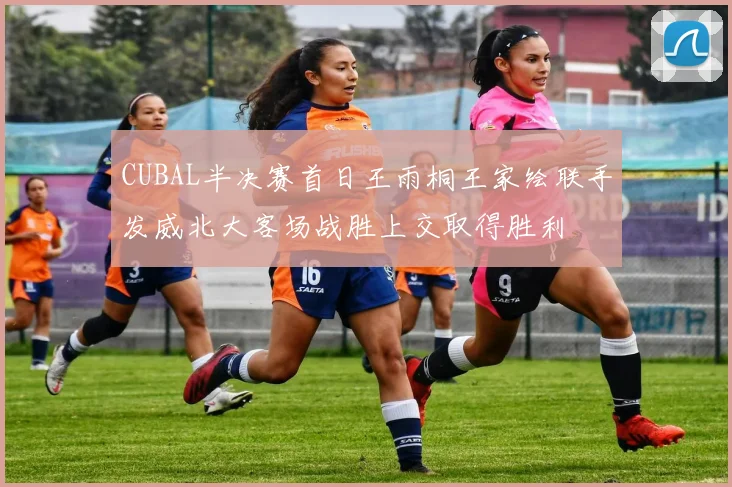 CUBAL半决赛首日王雨桐王家绘联手发威北大客场战胜上交取得胜利
