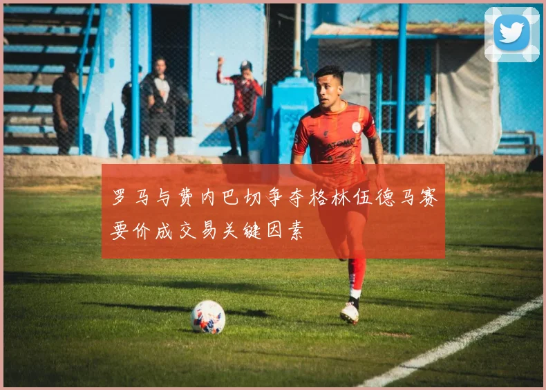 罗马与费内巴切争夺格林伍德马赛要价成交易关键因素
