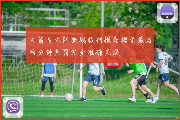 火箭与太阳激战裁判报告揭示最后两分钟判罚完全准确无误