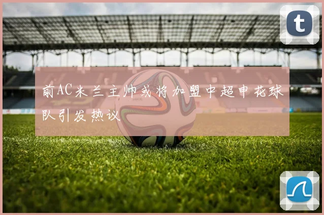 前AC米兰主帅或将加盟中超申花球队引发热议