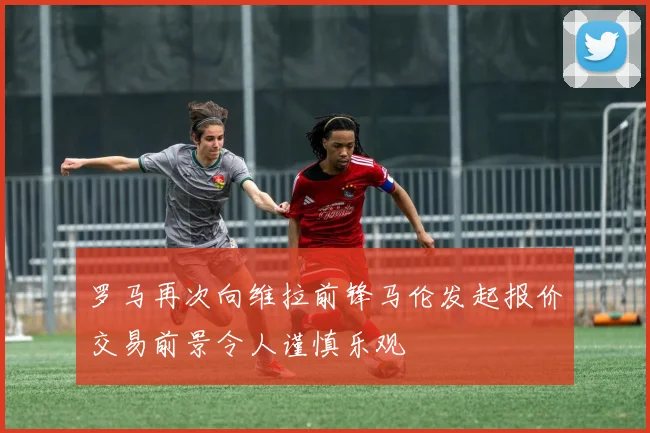 罗马再次向维拉前锋马伦发起报价交易前景令人谨慎乐观